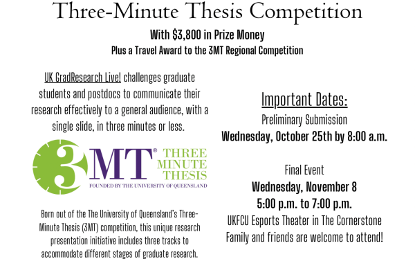A Public Research Showcase and Three-Minute Thesis Competition   With $3,800 in Prize Money Plus a Travel Award to the 3MT Regional Competition. Important Dates:   Preliminary Submission Wednesday, October 25th by 8:00 a.m. Submit Online Here   Final Event Wednesday, November 8 5:00 p.m. to 7:00 p.m. UKFCU Esports Theater in The Cornerstone Family and friends are welcome to attend!